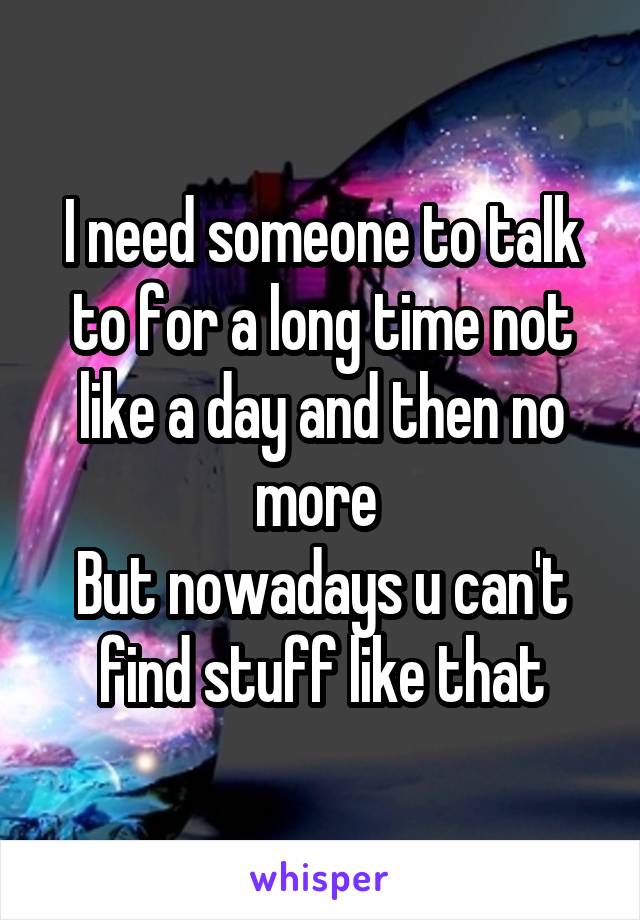 I need someone to talk to for a long time not like a day and then no more 
But nowadays u can't find stuff like that