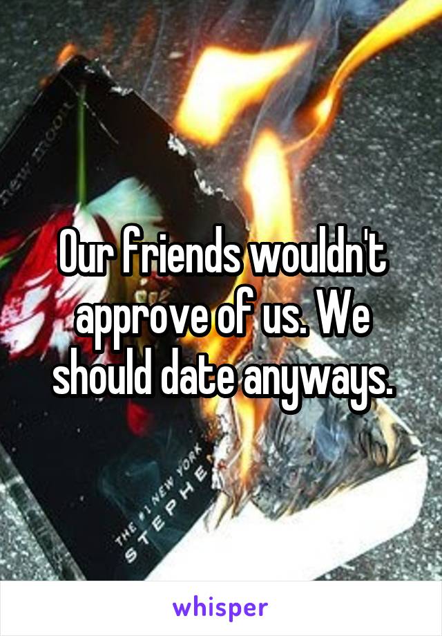 Our friends wouldn't approve of us. We should date anyways.