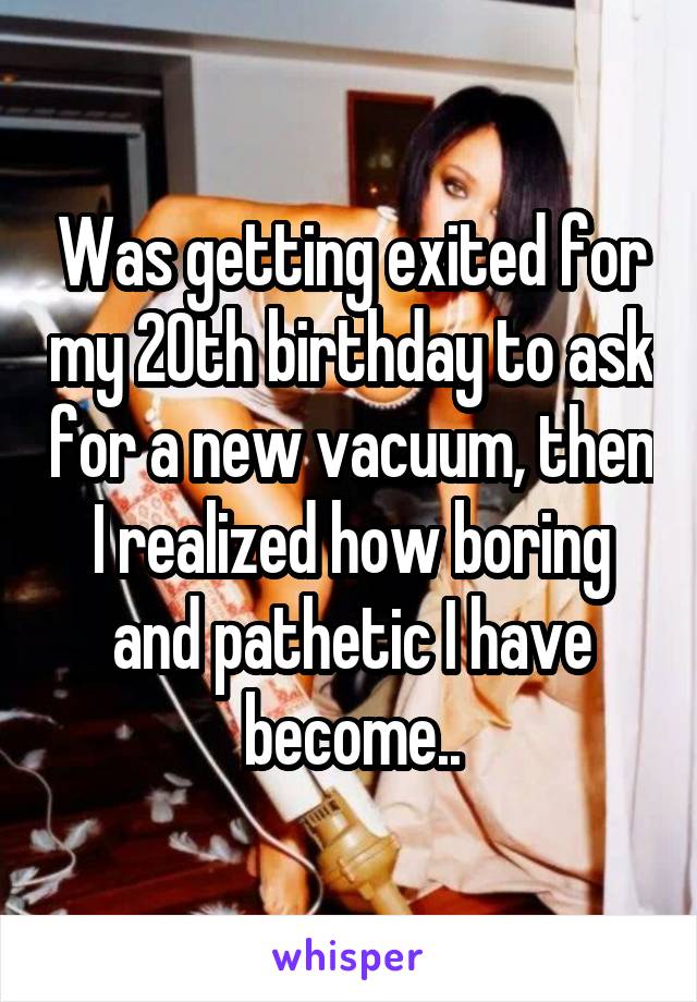 Was getting exited for my 20th birthday to ask for a new vacuum, then I realized how boring and pathetic I have become..