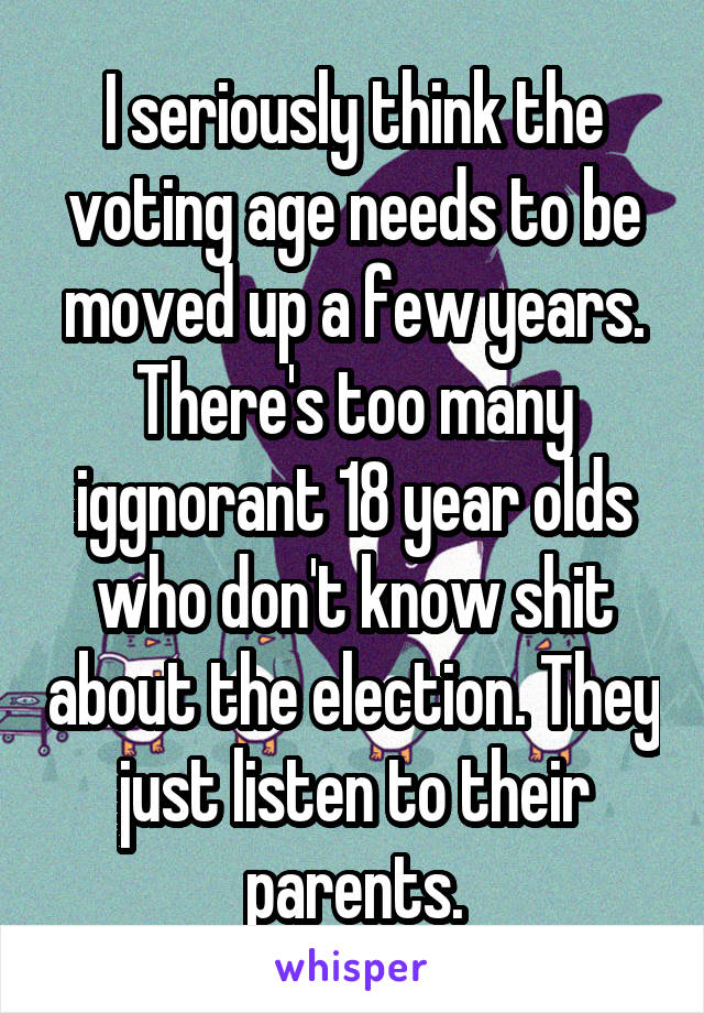 I seriously think the voting age needs to be moved up a few years. There's too many iggnorant 18 year olds who don't know shit about the election. They just listen to their parents.