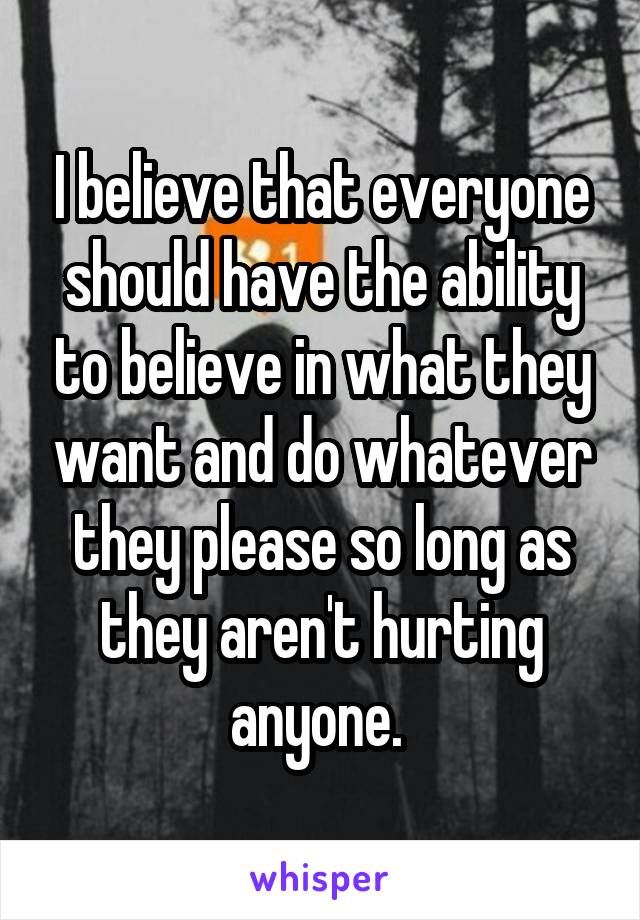 I believe that everyone should have the ability to believe in what they want and do whatever they please so long as they aren't hurting anyone. 