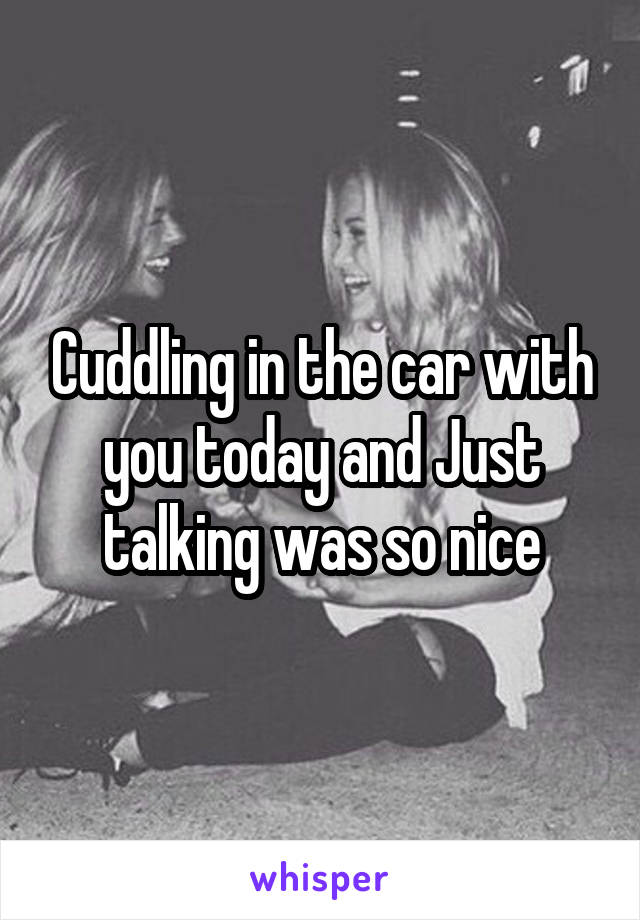 Cuddling in the car with you today and Just talking was so nice