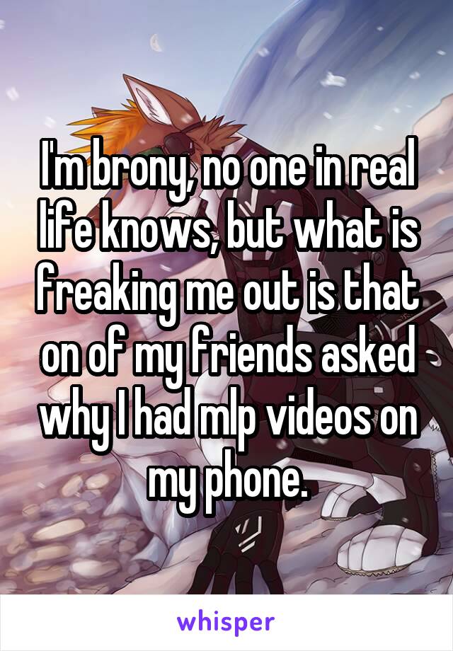 I'm brony, no one in real life knows, but what is freaking me out is that on of my friends asked why I had mlp videos on my phone.