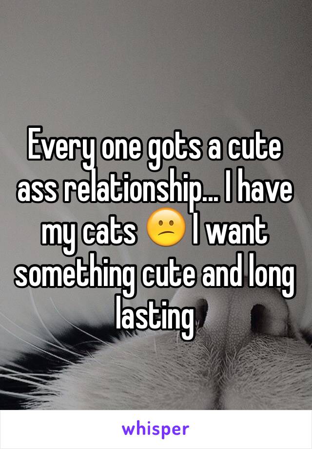 Every one gots a cute ass relationship... I have my cats 😕 I want something cute and long lasting