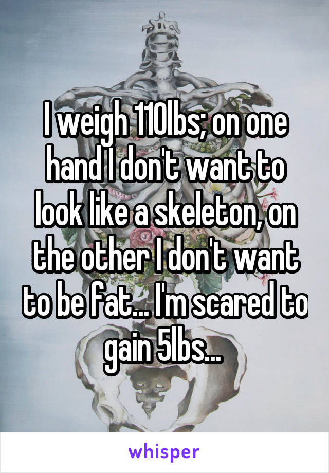 I weigh 110lbs; on one hand I don't want to look like a skeleton, on the other I don't want to be fat... I'm scared to gain 5lbs... 