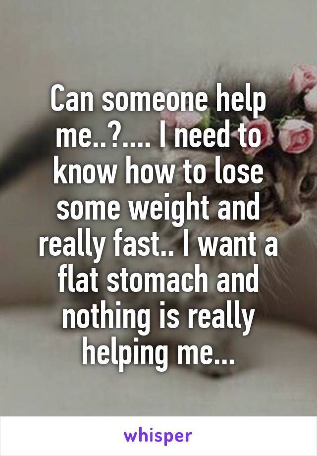 Can someone help me..?.... I need to know how to lose some weight and really fast.. I want a flat stomach and nothing is really helping me...