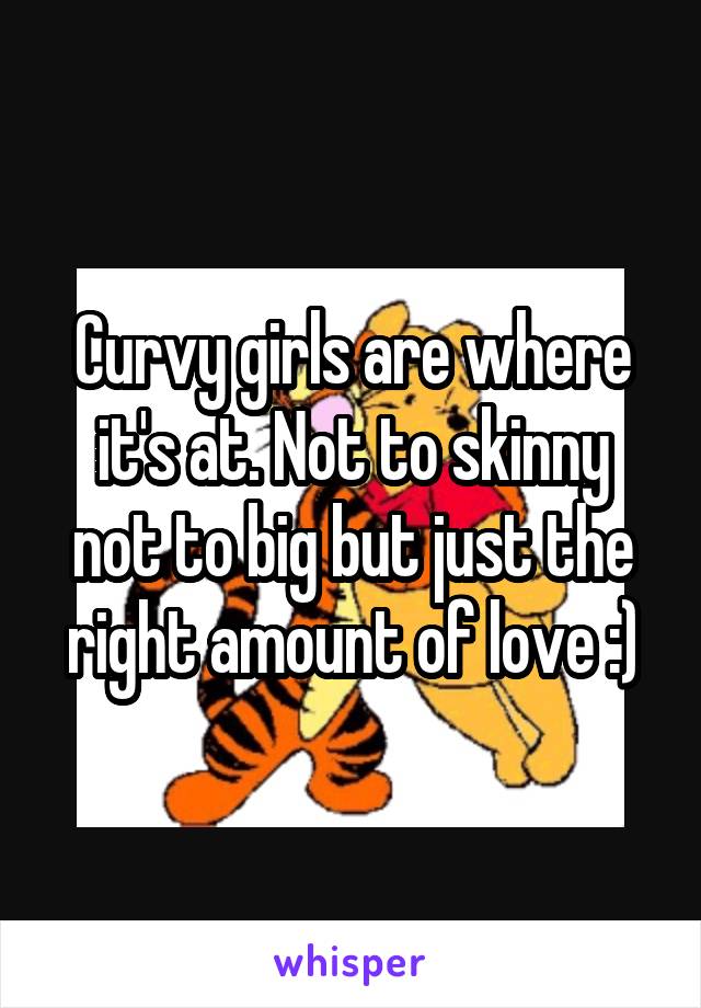 Curvy girls are where it's at. Not to skinny not to big but just the right amount of love :)