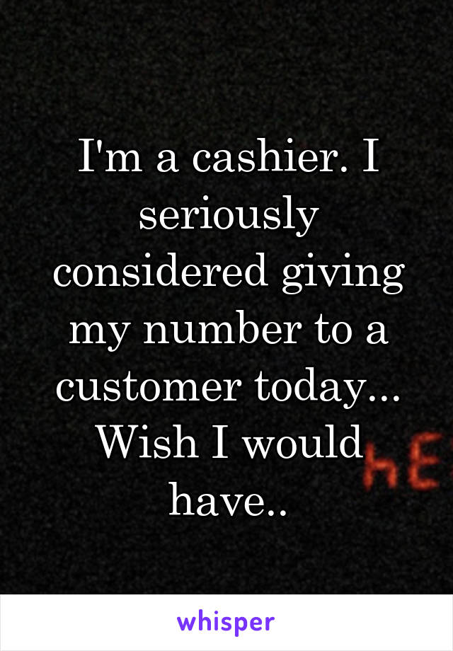 I'm a cashier. I seriously considered giving my number to a customer today... Wish I would have..