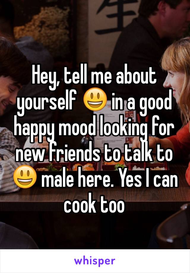 Hey, tell me about yourself 😃 in a good happy mood looking for new friends to talk to 😃 male here. Yes I can cook too