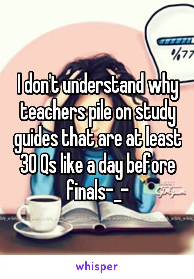 I don't understand why teachers pile on study guides that are at least 30 Qs like a day before finals-_-