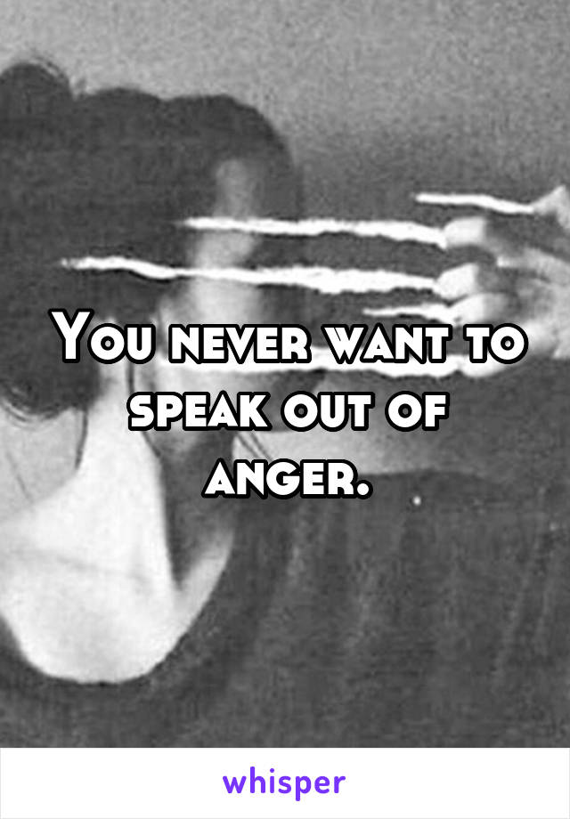 You never want to speak out of anger.