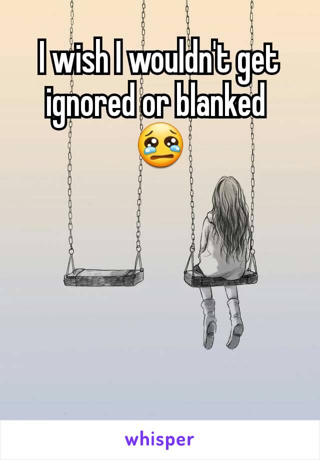 I wish I wouldn't get ignored or blanked 
😢