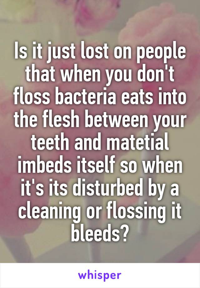 Is it just lost on people that when you don't floss bacteria eats into the flesh between your teeth and matetial imbeds itself so when it's its disturbed by a cleaning or flossing it bleeds?