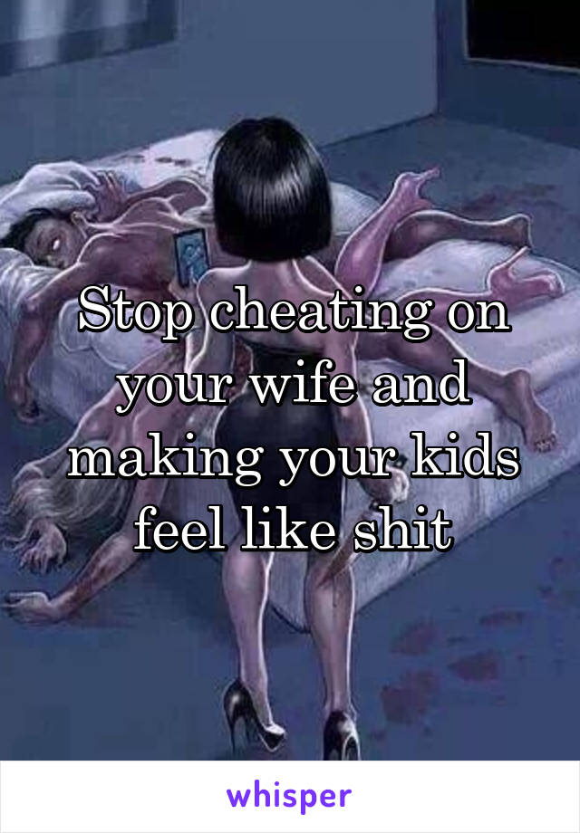 Stop cheating on your wife and making your kids feel like shit