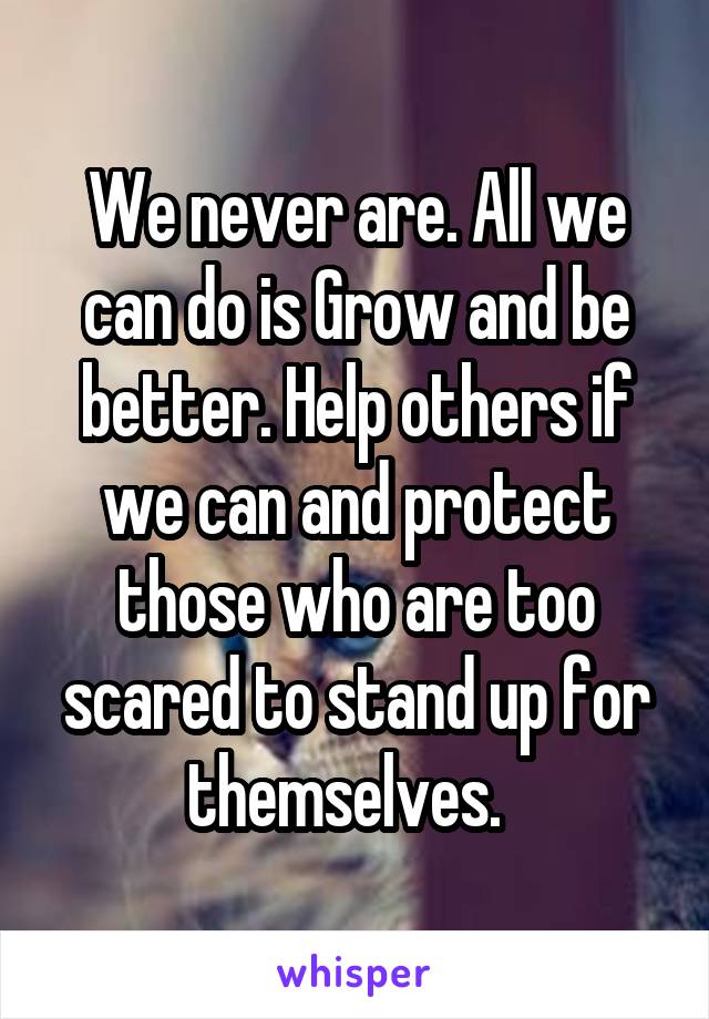 We never are. All we can do is Grow and be better. Help others if we can and protect those who are too scared to stand up for themselves.  