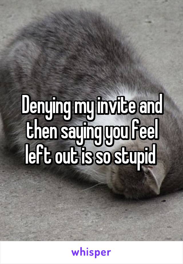 Denying my invite and then saying you feel left out is so stupid 