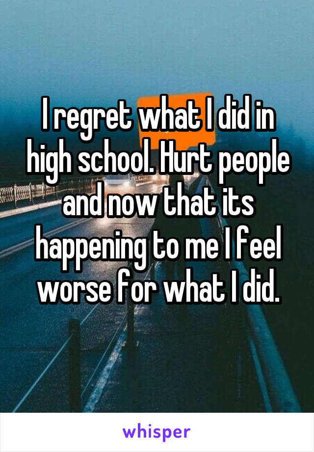 I regret what I did in high school. Hurt people and now that its happening to me I feel worse for what I did.
