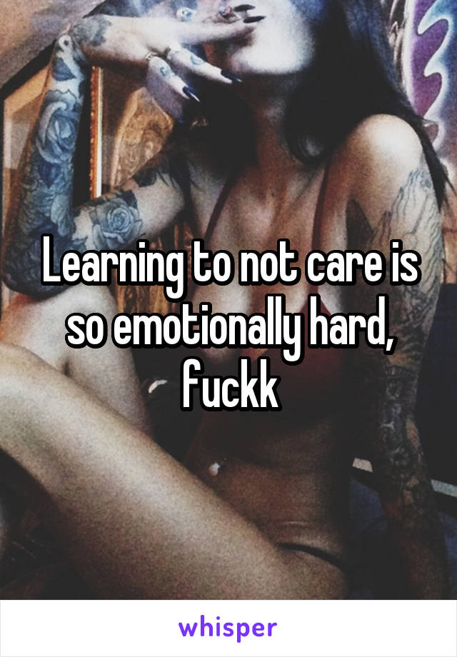 Learning to not care is so emotionally hard, fuckk