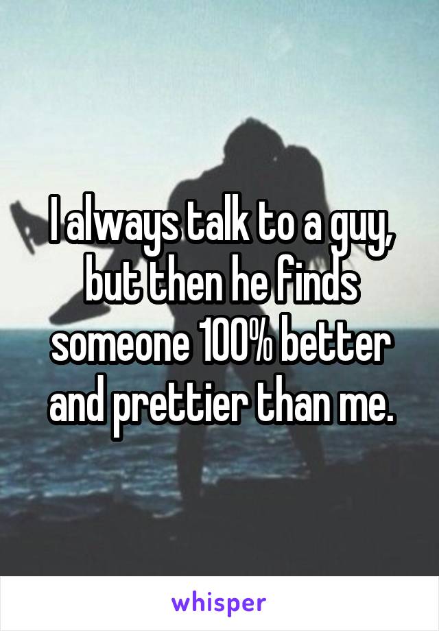 I always talk to a guy, but then he finds someone 100% better and prettier than me.