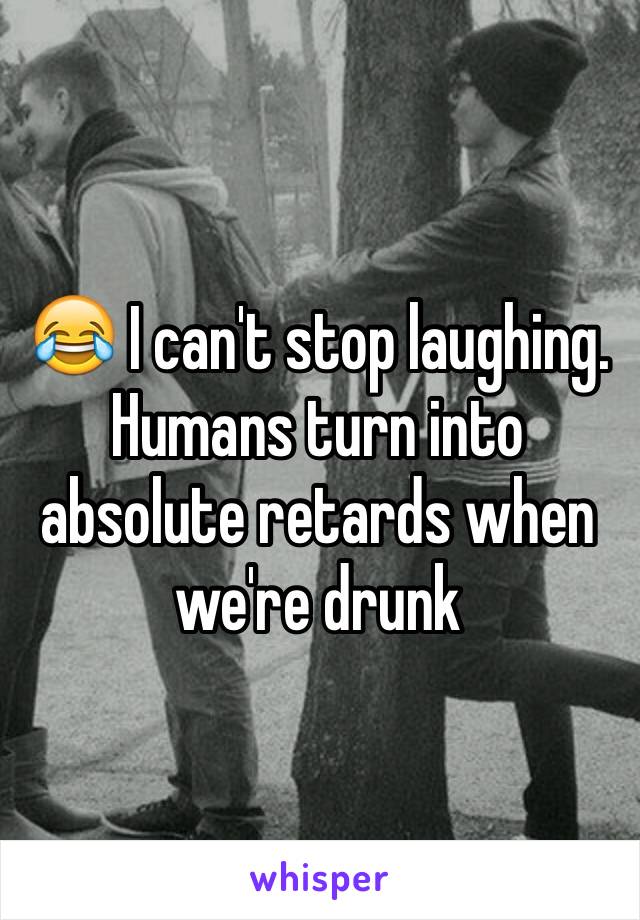 😂 I can't stop laughing. Humans turn into absolute retards when we're drunk 