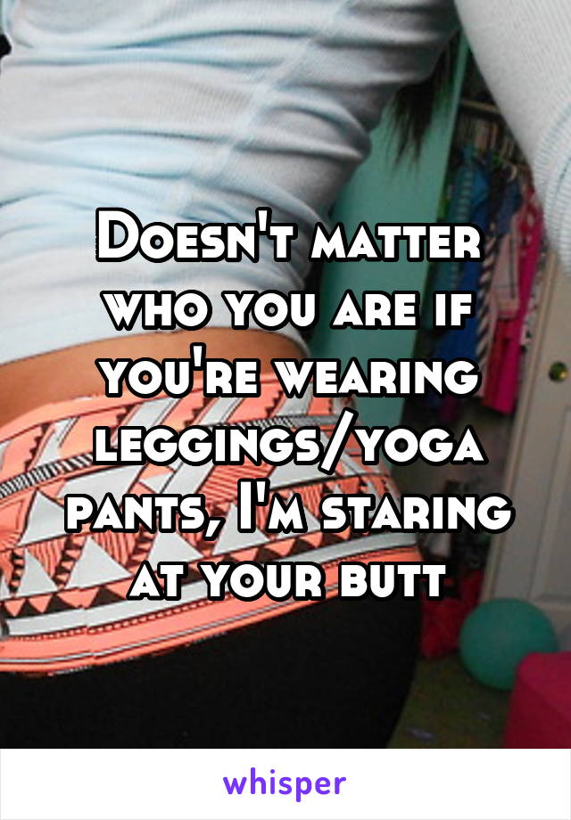 Doesn't matter who you are if you're wearing leggings/yoga pants, I'm staring at your butt