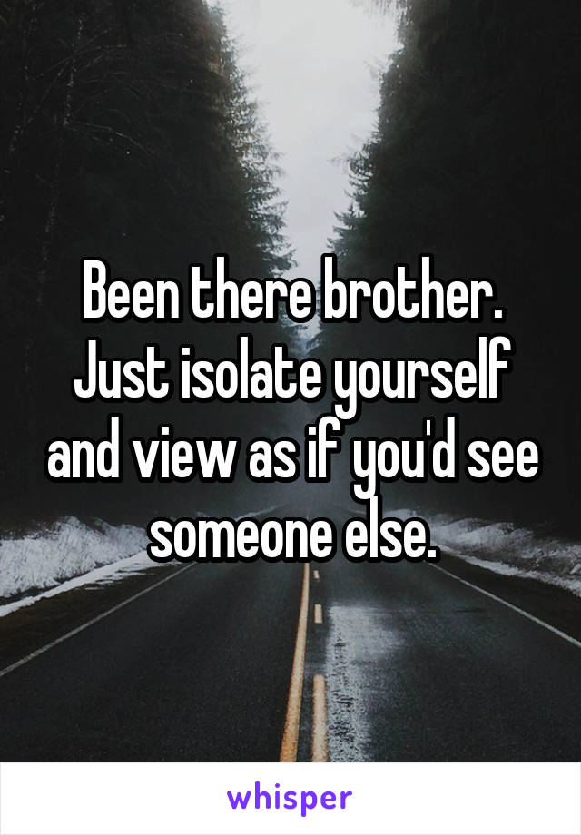 Been there brother. Just isolate yourself and view as if you'd see someone else.