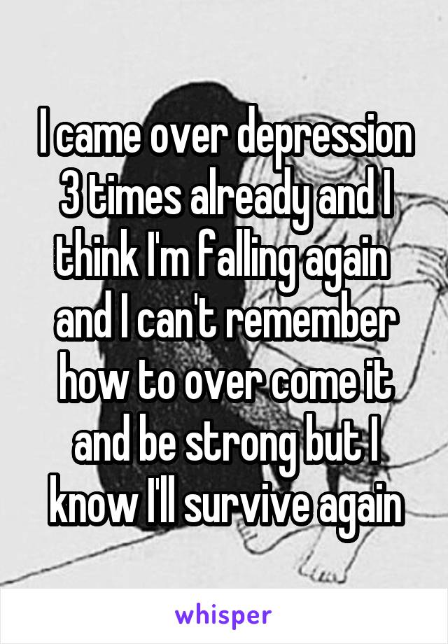 I came over depression 3 times already and I think I'm falling again  and I can't remember how to over come it and be strong but I know I'll survive again