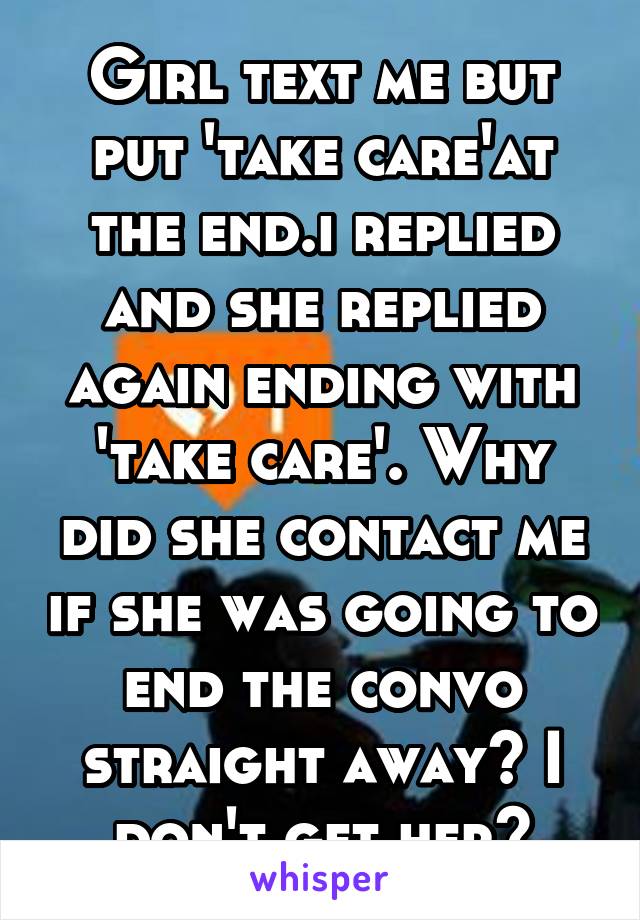 Girl text me but put 'take care'at the end.i replied and she replied again ending with 'take care'. Why did she contact me if she was going to end the convo straight away? I don't get her?