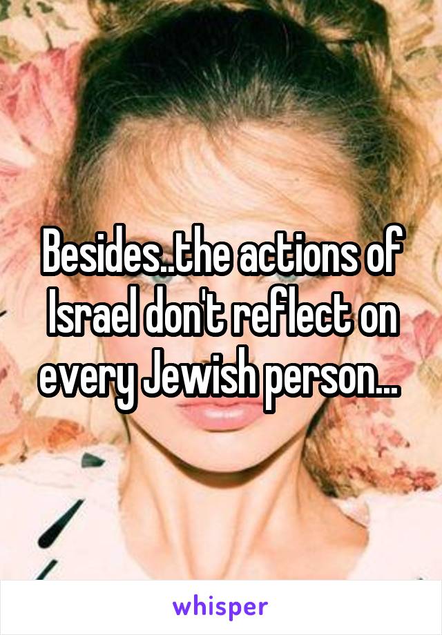 Besides..the actions of Israel don't reflect on every Jewish person... 