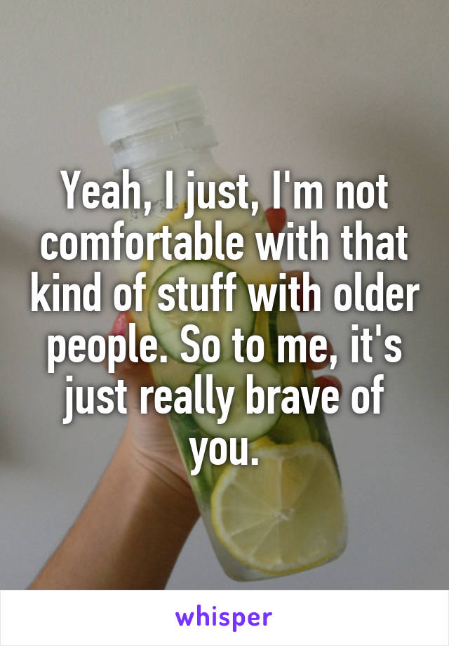 Yeah, I just, I'm not comfortable with that kind of stuff with older people. So to me, it's just really brave of you.