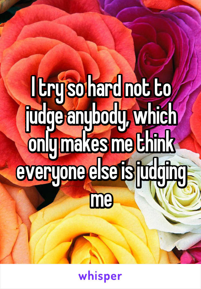 I try so hard not to judge anybody, which only makes me think everyone else is judging me