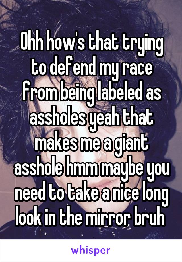 Ohh how's that trying to defend my race from being labeled as assholes yeah that makes me a giant asshole hmm maybe you need to take a nice long look in the mirror bruh 