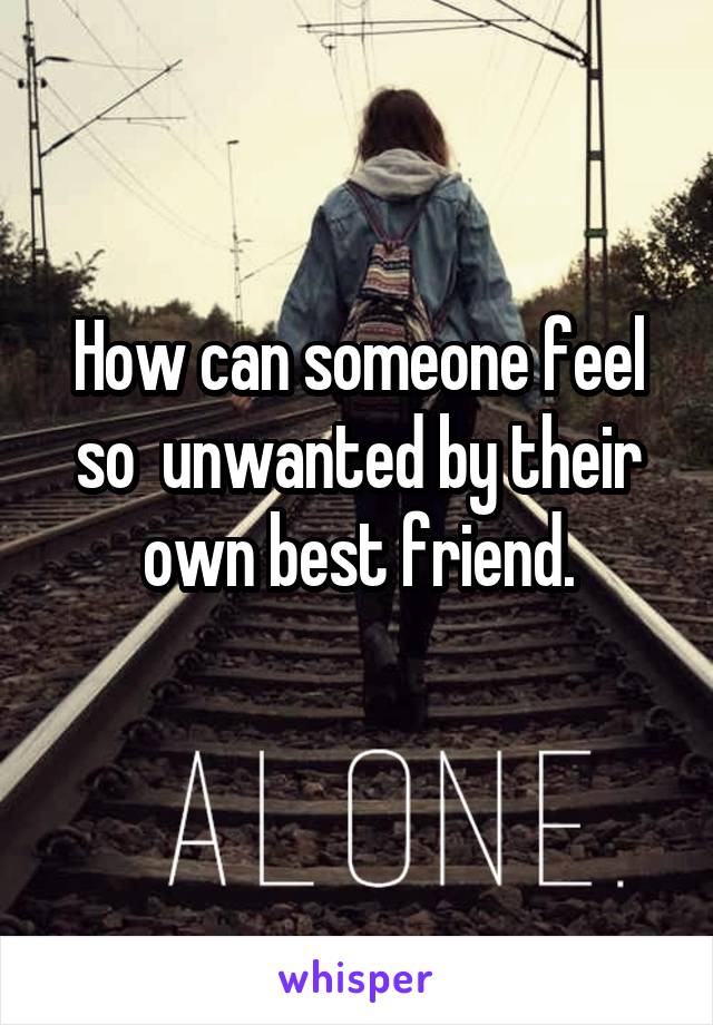 How can someone feel so  unwanted by their own best friend.
