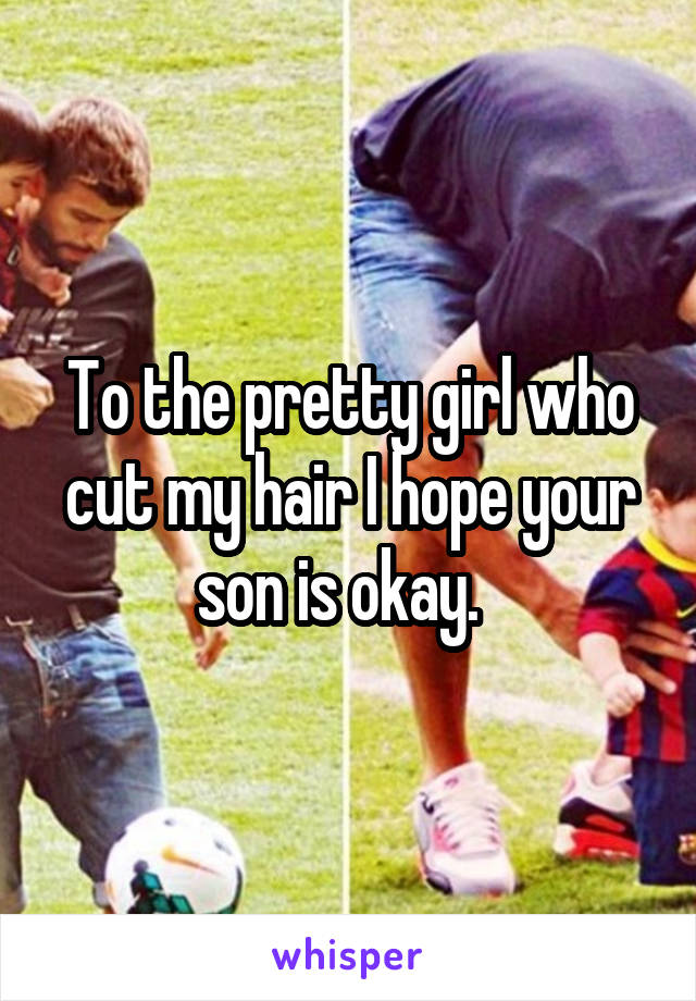 To the pretty girl who cut my hair I hope your son is okay.  