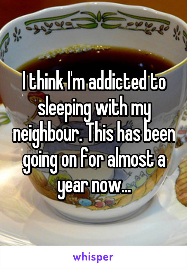 I think I'm addicted to sleeping with my neighbour. This has been going on for almost a year now...