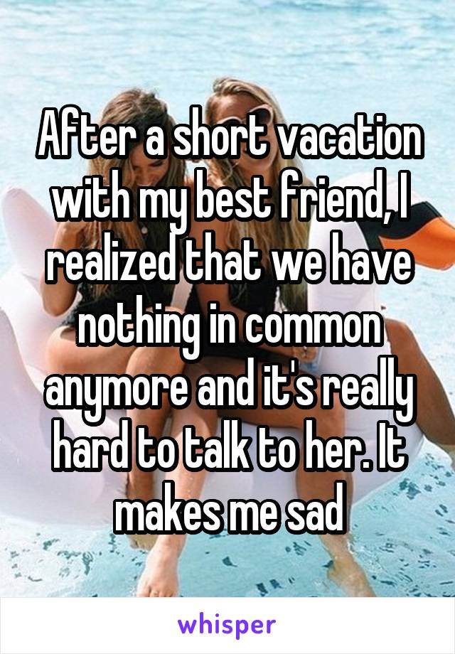 After a short vacation with my best friend, I realized that we have nothing in common anymore and it's really hard to talk to her. It makes me sad