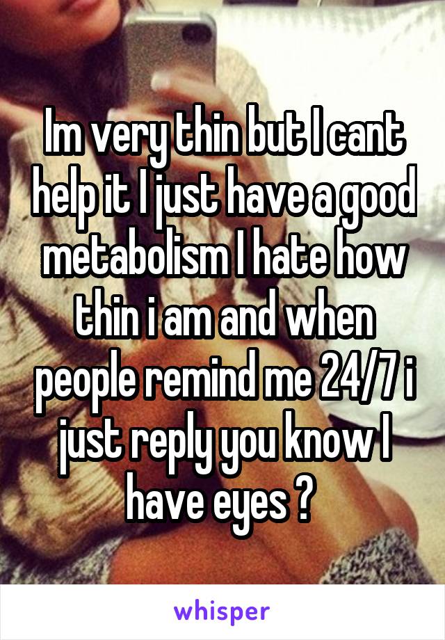 Im very thin but I cant help it I just have a good metabolism I hate how thin i am and when people remind me 24/7 i just reply you know I have eyes ? 