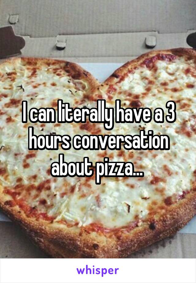 I can literally have a 3 hours conversation about pizza... 