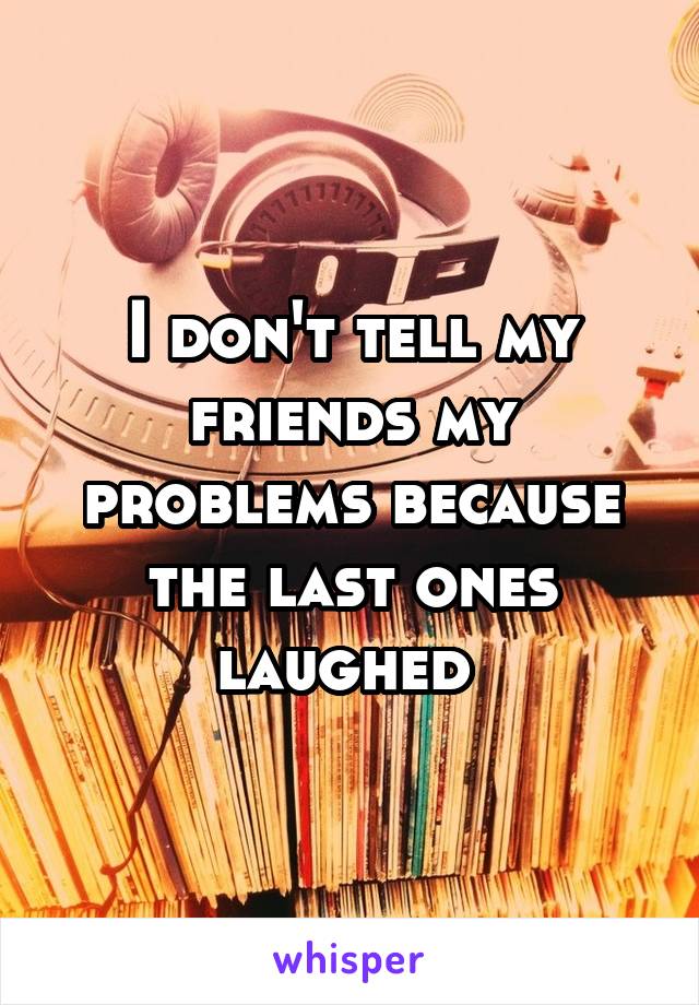 I don't tell my friends my problems because the last ones laughed 