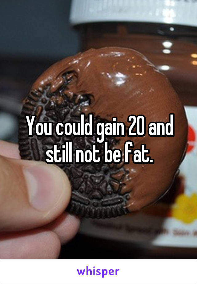 You could gain 20 and still not be fat.