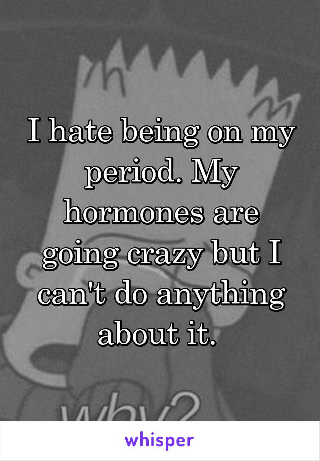 I hate being on my period. My hormones are going crazy but I can't do anything about it. 