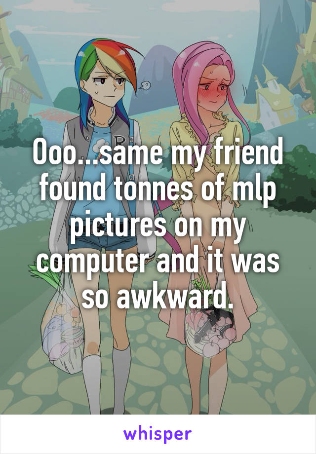 Ooo...same my friend found tonnes of mlp pictures on my computer and it was so awkward.