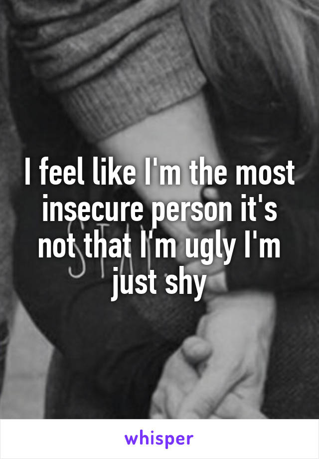 I feel like I'm the most insecure person it's not that I'm ugly I'm just shy