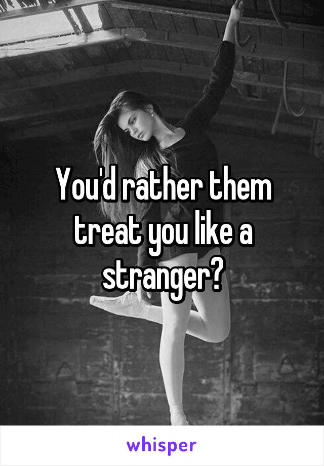 You'd rather them treat you like a stranger?