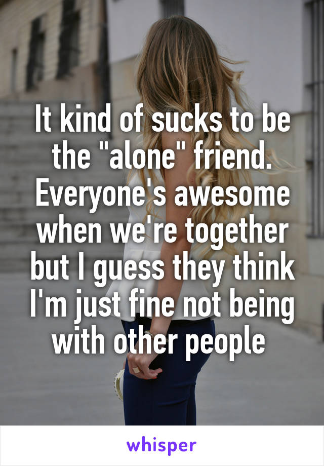 It kind of sucks to be the "alone" friend. Everyone's awesome when we're together but I guess they think I'm just fine not being with other people 