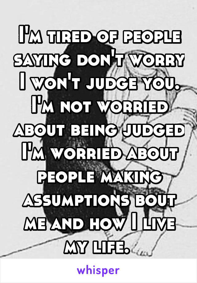 I'm tired of people saying don't worry I won't judge you. I'm not worried about being judged I'm worried about people making assumptions bout me and how I live my life. 