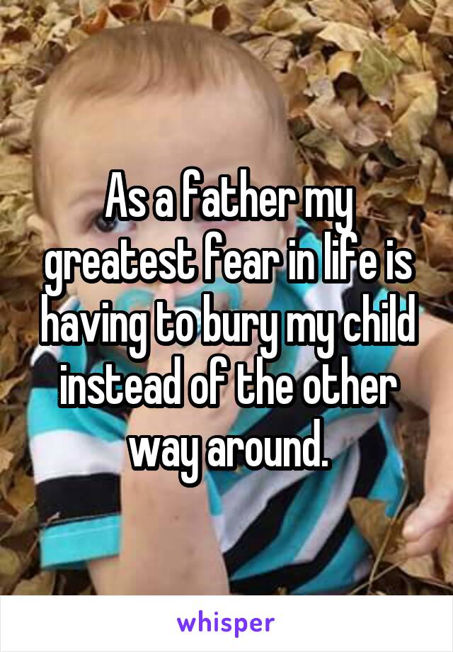 As a father my greatest fear in life is having to bury my child instead of the other way around.