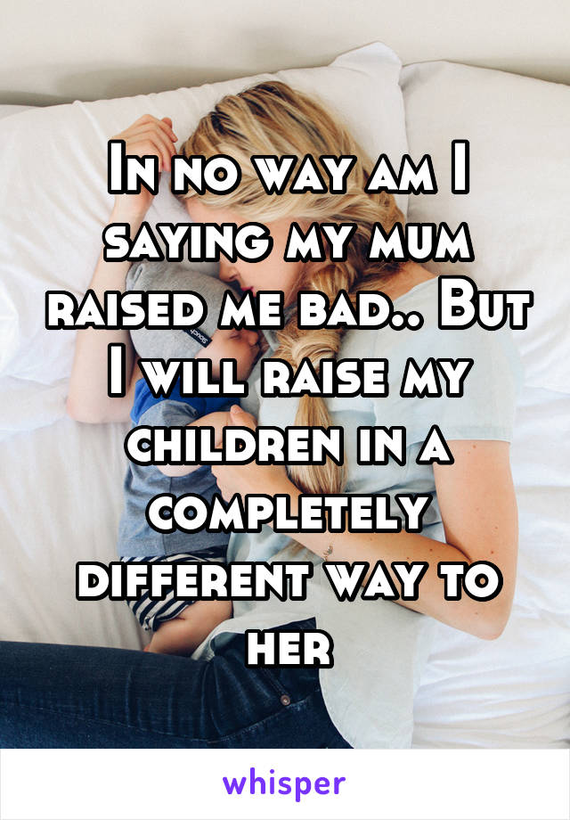 In no way am I saying my mum raised me bad.. But I will raise my children in a completely different way to her