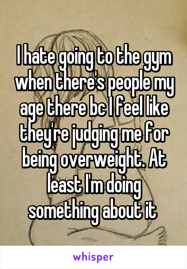 I hate going to the gym when there's people my age there bc I feel like they're judging me for being overweight. At least I'm doing something about it 