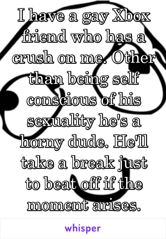 I have a gay Xbox friend who has a crush on me. Other than being self conscious of his sexuality he's a horny dude. He'll take a break just to beat off if the moment arises. Shit happens. 